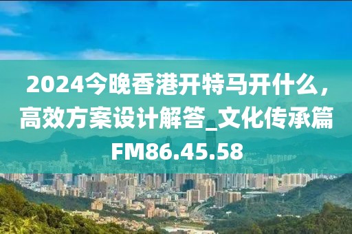 2024今晚香港开特马开什么，高效方案设计解答_文化传承篇FM86.45.58