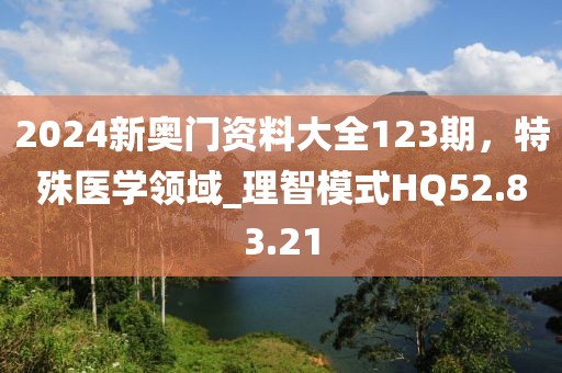 2024新奥门资料大全123期，特殊医学领域_理智模式HQ52.83.21