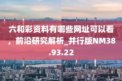 六和彩资料有哪些网址可以看，前沿研究解析_并行版NM38.93.22