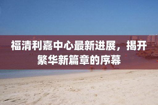 福清利嘉中心最新进展，揭开繁华新篇章的序幕