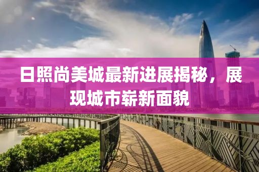 日照尚美城最新进展揭秘，展现城市崭新面貌
