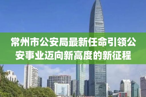 常州市公安局最新任命引领公安事业迈向新高度的新征程