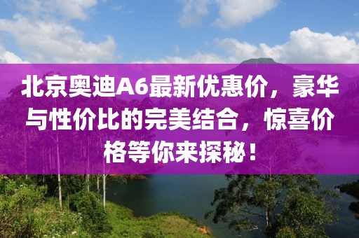 北京奥迪A6最新优惠价，豪华与性价比的完美结合，惊喜价格等你来探秘！