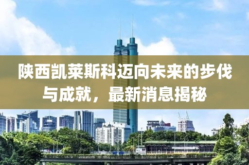 陕西凯莱斯科迈向未来的步伐与成就，最新消息揭秘