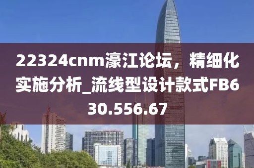 22324cnm濠江论坛，精细化实施分析_流线型设计款式FB630.556.67