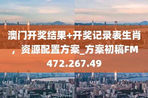 澳门开奖结果+开奖记录表生肖，资源配置方案_方案初稿FM472.267.49