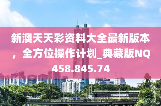 新澳天天彩资料大全最新版本，全方位操作计划_典藏版NQ458.845.74