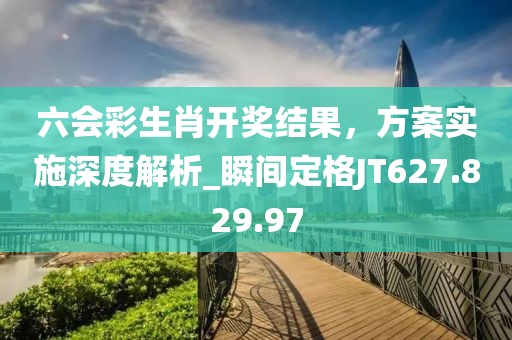 六会彩生肖开奖结果，方案实施深度解析_瞬间定格JT627.829.97