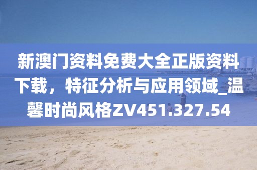 新澳门资料免费大全正版资料下载，特征分析与应用领域_温馨时尚风格ZV451.327.54