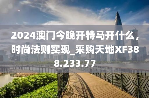 2024澳门今晚开特马开什么，时尚法则实现_采购天地XF388.233.77