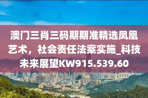 澳门三肖三码期期准精选凤凰艺术，社会责任法案实施_科技未来展望KW915.539.60
