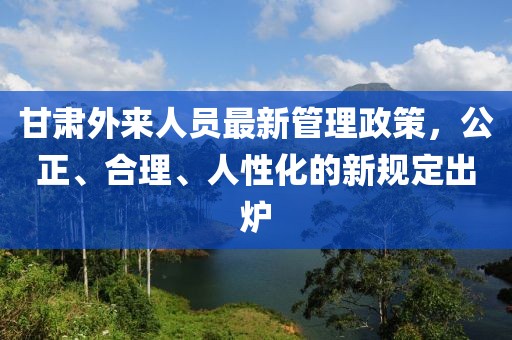 甘肃外来人员最新管理政策，公正、合理、人性化的新规定出炉