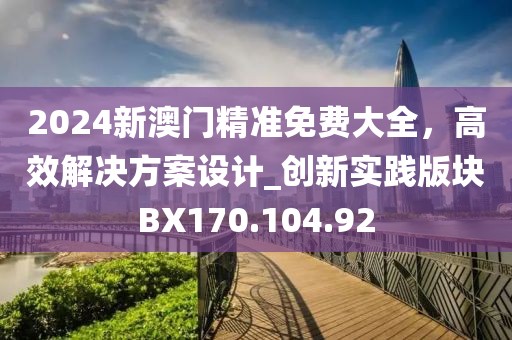 2024新澳门精准免费大全，高效解决方案设计_创新实践版块BX170.104.92