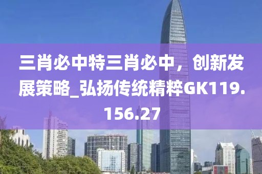三肖必中特三肖必中，创新发展策略_弘扬传统精粹GK119.156.27
