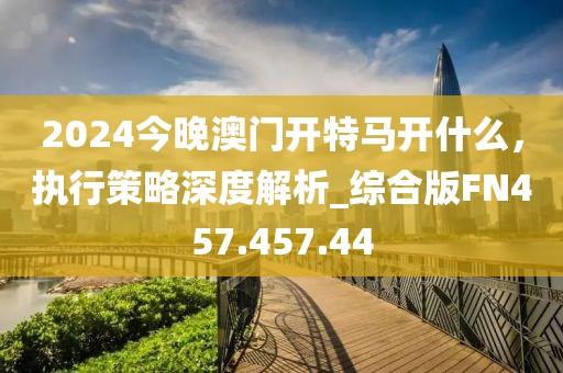 2024今晚澳门开特马开什么，执行策略深度解析_综合版FN457.457.44