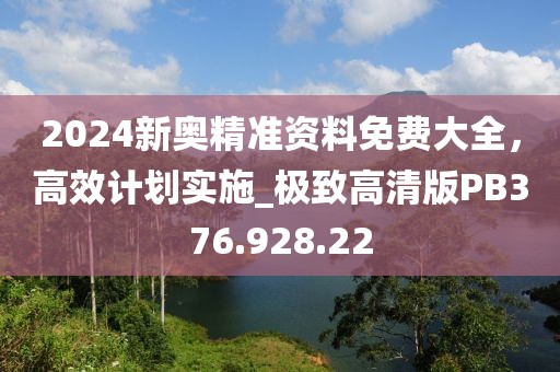 2024新奥精准资料免费大全，高效计划实施_极致高清版PB376.928.22