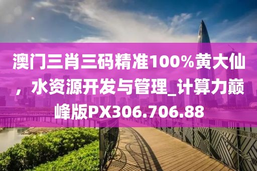 澳门三肖三码精准100%黄大仙，水资源开发与管理_计算力巅峰版PX306.706.88