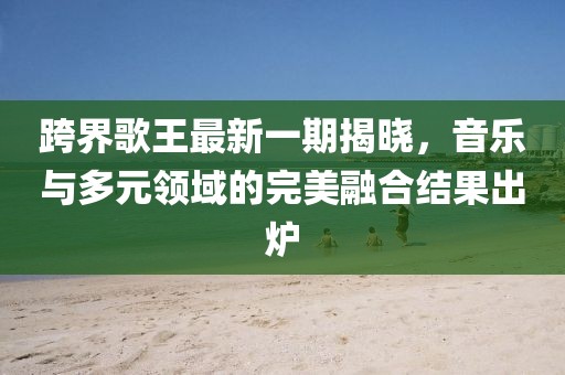 跨界歌王最新一期揭晓，音乐与多元领域的完美融合结果出炉