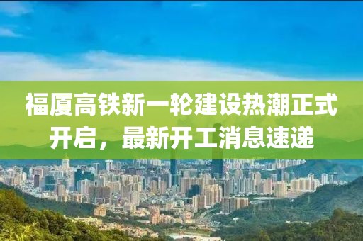 福厦高铁新一轮建设热潮正式开启，最新开工消息速递