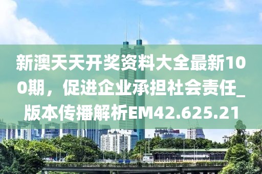 新澳天天开奖资料大全最新100期，促进企业承担社会责任_版本传播解析EM42.625.21