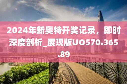 2024年新奥特开奖记录，即时深度剖析_展现版UO570.365.89