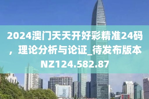 2024澳门天天开好彩精准24码，理论分析与论证_待发布版本NZ124.582.87