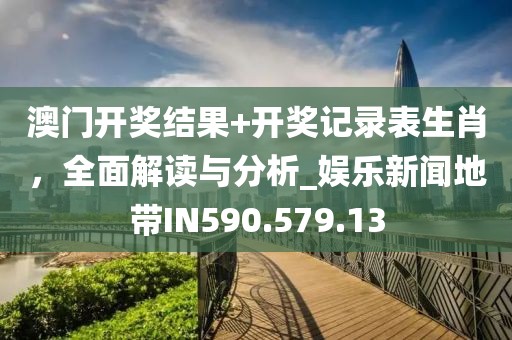 澳门开奖结果+开奖记录表生肖，全面解读与分析_娱乐新闻地带IN590.579.13
