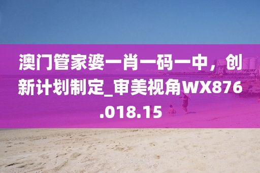 澳门管家婆一肖一码一中，创新计划制定_审美视角WX876.018.15