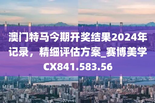澳门特马今期开奖结果2024年记录，精细评估方案_赛博美学CX841.583.56