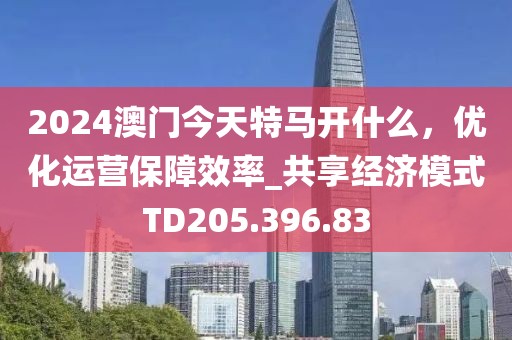 2024澳门今天特马开什么，优化运营保障效率_共享经济模式TD205.396.83