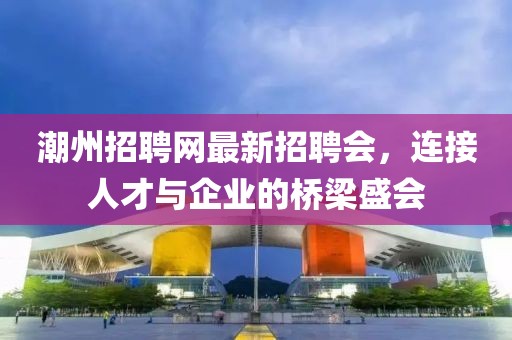 潮州招聘网最新招聘会，连接人才与企业的桥梁盛会