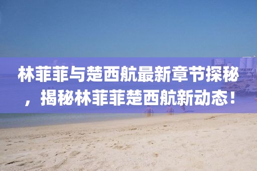 林菲菲与楚西航最新章节探秘，揭秘林菲菲楚西航新动态！