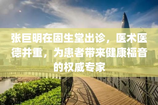 张巨明在固生堂出诊，医术医德并重，为患者带来健康福音的权威专家