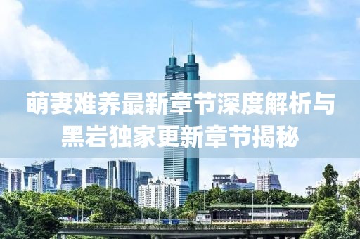 萌妻难养最新章节深度解析与黑岩独家更新章节揭秘