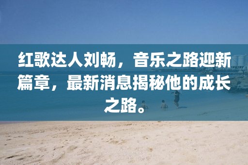 红歌达人刘畅，音乐之路迎新篇章，最新消息揭秘他的成长之路。