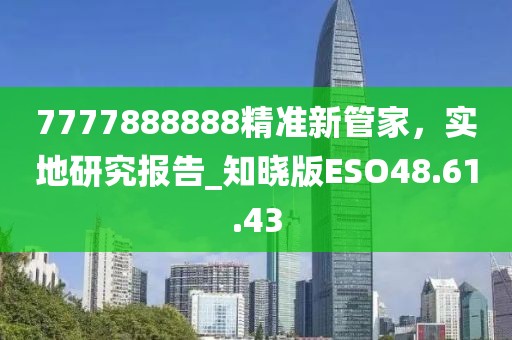 7777888888精准新管家，实地研究报告_知晓版ESO48.61.43