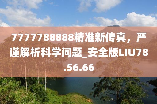 7777788888精准新传真，严谨解析科学问题_安全版LIU78.56.66