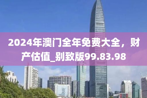2024年澳门全年免费大全，财产估值_别致版99.83.98