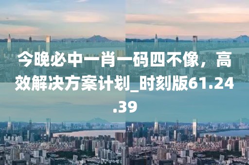 今晚必中一肖一码四不像，高效解决方案计划_时刻版61.24.39