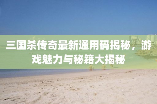 三国杀传奇最新通用码揭秘，游戏魅力与秘籍大揭秘