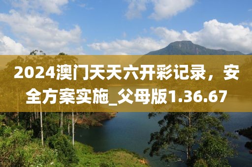 2024澳门天天六开彩记录，安全方案实施_父母版1.36.67