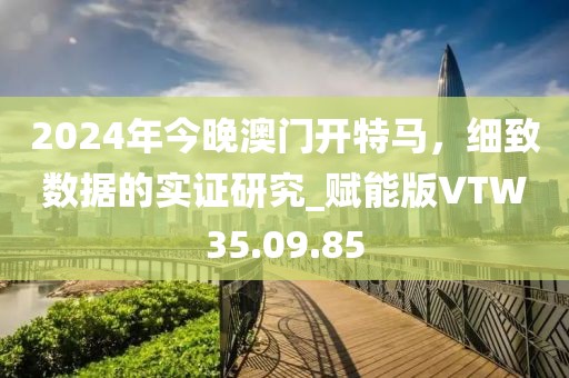 2024年今晚澳门开特马，细致数据的实证研究_赋能版VTW35.09.85
