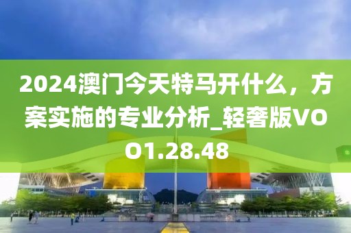 2024澳门今天特马开什么，方案实施的专业分析_轻奢版VOO1.28.48