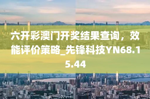 六开彩澳门开奖结果查询，效能评价策略_先锋科技YN68.15.44