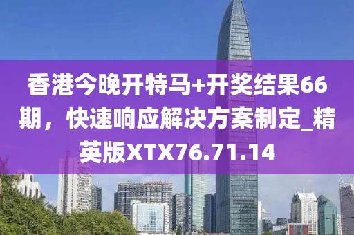 香港今晚开特马+开奖结果66期，快速响应解决方案制定_精英版XTX76.71.14