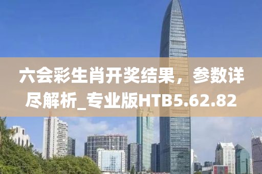 六会彩生肖开奖结果，参数详尽解析_专业版HTB5.62.82
