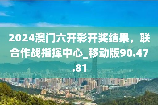 2024澳门六开彩开奖结果，联合作战指挥中心_移动版90.47.81