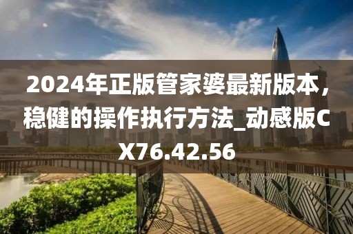 2024年正版管家婆最新版本，稳健的操作执行方法_动感版CX76.42.56
