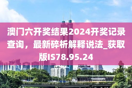 澳门六开奖结果2024开奖记录查询，最新碎析解释说法_获取版IS78.95.24