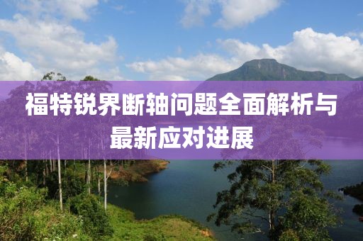 福特锐界断轴问题全面解析与最新应对进展